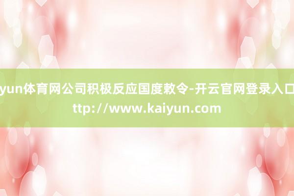 开yun体育网公司积极反应国度敕令-开云官网登录入口 http://www.kaiyun.com