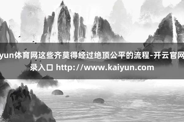 开yun体育网这些齐莫得经过绝顶公平的流程-开云官网登录入口 http://www.kaiyun.com