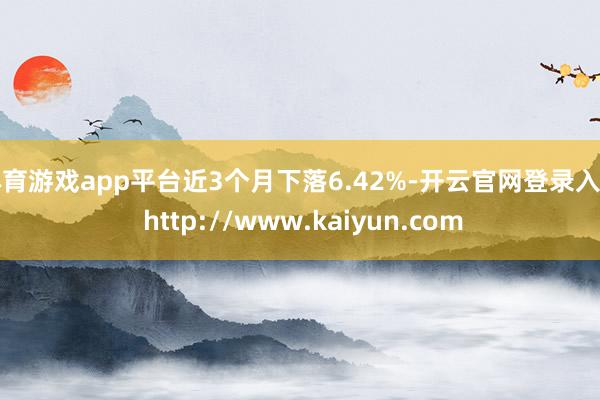 体育游戏app平台近3个月下落6.42%-开云官网登录入口 http://www.kaiyun.com