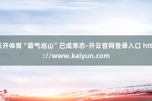 云开体育“霸气巡山”已成常态-开云官网登录入口 http://www.kaiyun.com