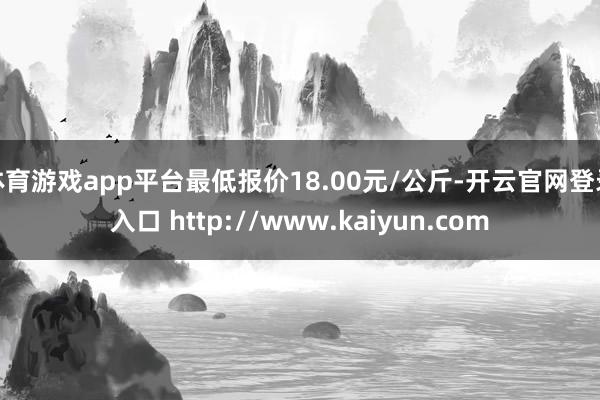 体育游戏app平台最低报价18.00元/公斤-开云官网登录入口 http://www.kaiyun.com
