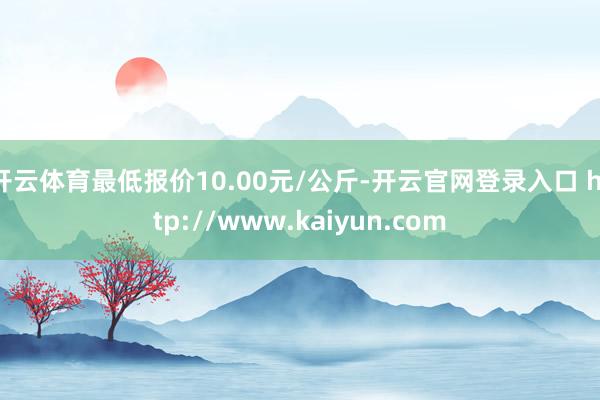 开云体育最低报价10.00元/公斤-开云官网登录入口 http://www.kaiyun.com