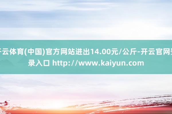 开云体育(中国)官方网站进出14.00元/公斤-开云官网登录入口 http://www.kaiyun.com