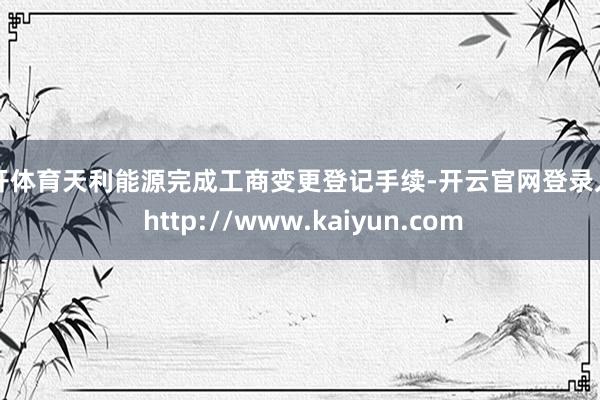 云开体育天利能源完成工商变更登记手续-开云官网登录入口 http://www.kaiyun.com