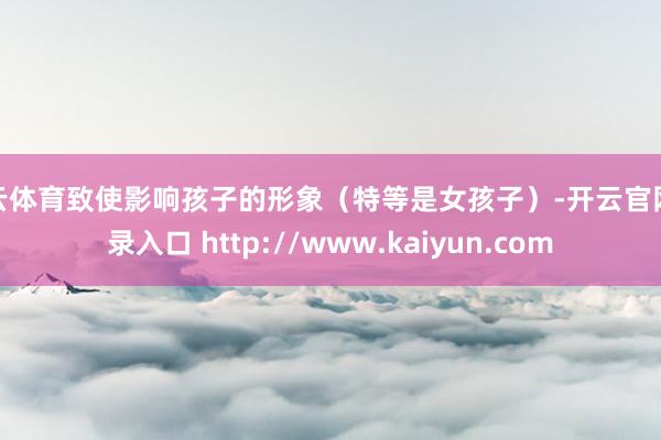 开云体育致使影响孩子的形象（特等是女孩子）-开云官网登录入口 http://www.kaiyun.com