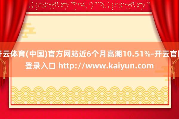 开云体育(中国)官方网站近6个月高潮10.51%-开云官网登录入口 http://www.kaiyun.com