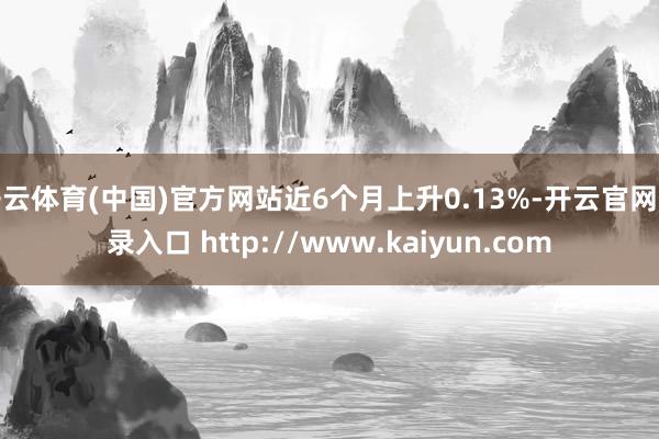 开云体育(中国)官方网站近6个月上升0.13%-开云官网登录入口 http://www.kaiyun.com