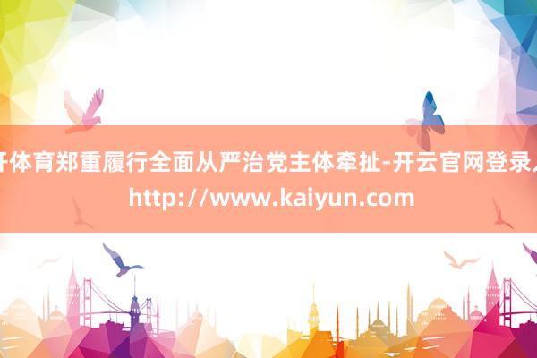 云开体育郑重履行全面从严治党主体牵扯-开云官网登录入口 http://www.kaiyun.com