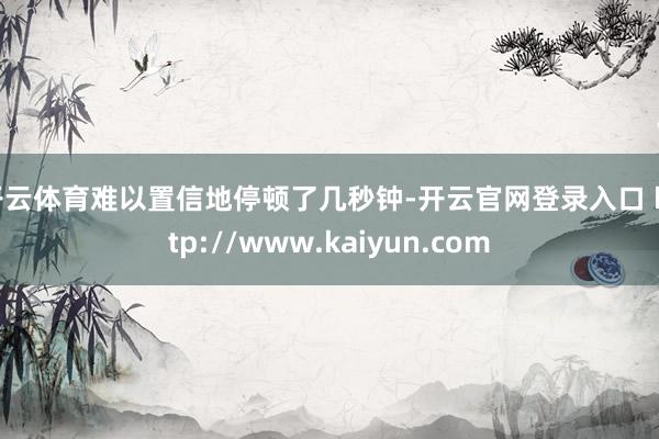 开云体育难以置信地停顿了几秒钟-开云官网登录入口 http://www.kaiyun.com