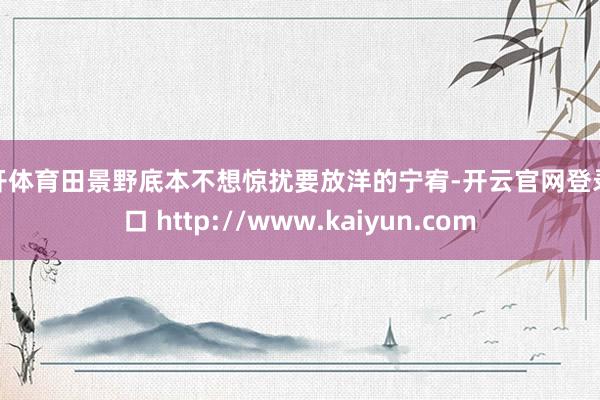 云开体育田景野底本不想惊扰要放洋的宁宥-开云官网登录入口 http://www.kaiyun.com