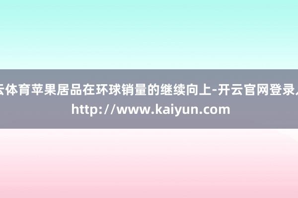 开云体育苹果居品在环球销量的继续向上-开云官网登录入口 http://www.kaiyun.com