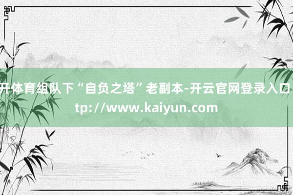 云开体育组队下“自负之塔”老副本-开云官网登录入口 http://www.kaiyun.com