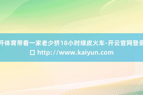 云开体育带着一家老少挤18小时绿皮火车-开云官网登录入口 http://www.kaiyun.com