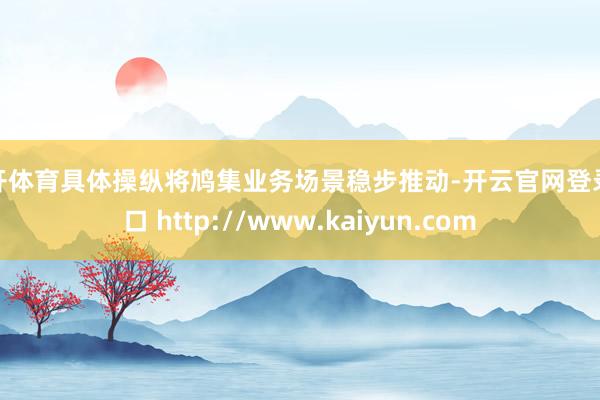 云开体育具体操纵将鸠集业务场景稳步推动-开云官网登录入口 http://www.kaiyun.com