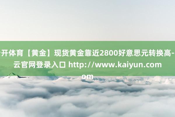 云开体育【黄金】现货黄金靠近2800好意思元转换高-开云官网登录入口 http://www.kaiyun.com