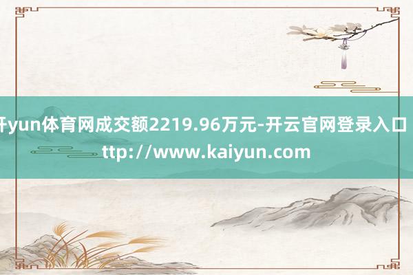 开yun体育网成交额2219.96万元-开云官网登录入口 http://www.kaiyun.com
