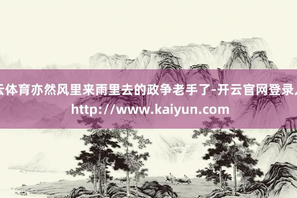 开云体育亦然风里来雨里去的政争老手了-开云官网登录入口 http://www.kaiyun.com