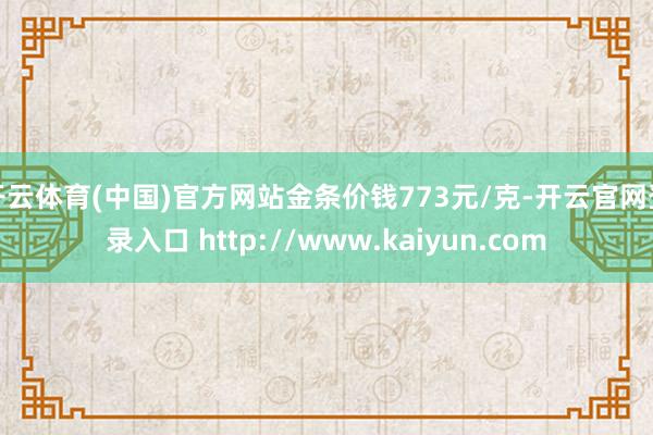 开云体育(中国)官方网站金条价钱773元/克-开云官网登录入口 http://www.kaiyun.com