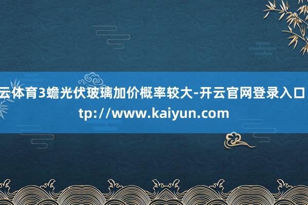 开云体育3蟾光伏玻璃加价概率较大-开云官网登录入口 http://www.kaiyun.com