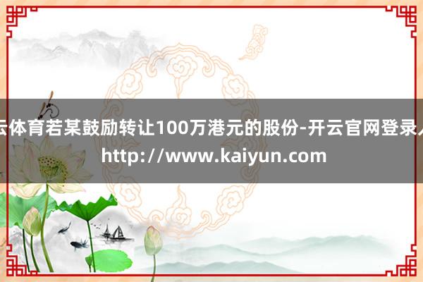 开云体育若某鼓励转让100万港元的股份-开云官网登录入口 http://www.kaiyun.com