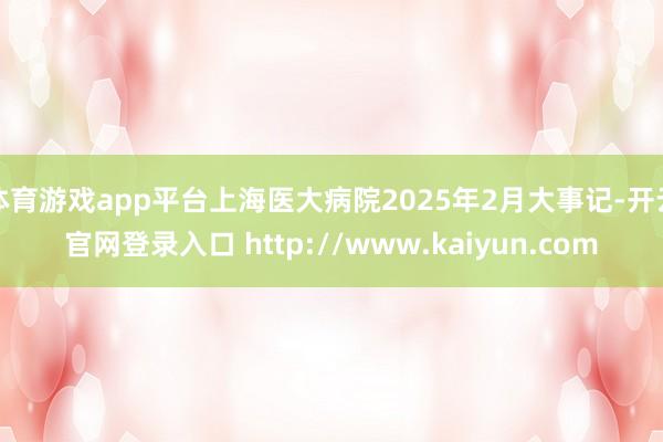 体育游戏app平台上海医大病院2025年2月大事记-开云官网登录入口 http://www.kaiyun.com