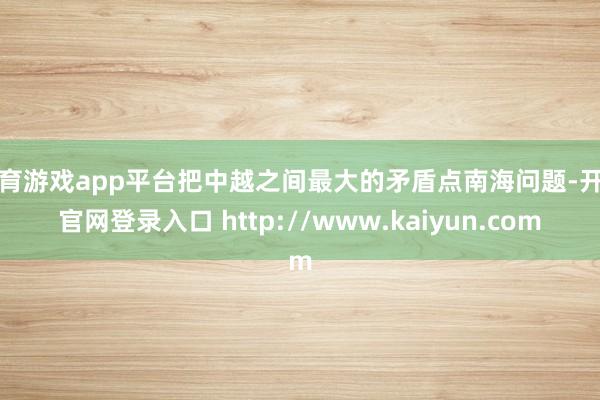 体育游戏app平台把中越之间最大的矛盾点南海问题-开云官网登录入口 http://www.kaiyun.com