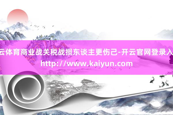 开云体育商业战关税战损东谈主更伤己-开云官网登录入口 http://www.kaiyun.com