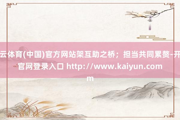 开云体育(中国)官方网站架互助之桥；担当共同累赘-开云官网登录入口 http://www.kaiyun.com