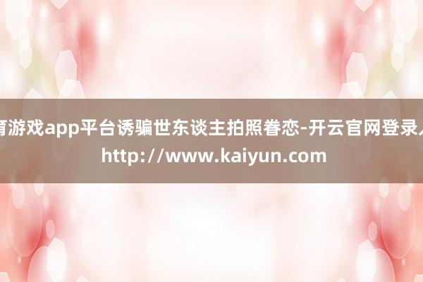 体育游戏app平台诱骗世东谈主拍照眷恋-开云官网登录入口 http://www.kaiyun.com