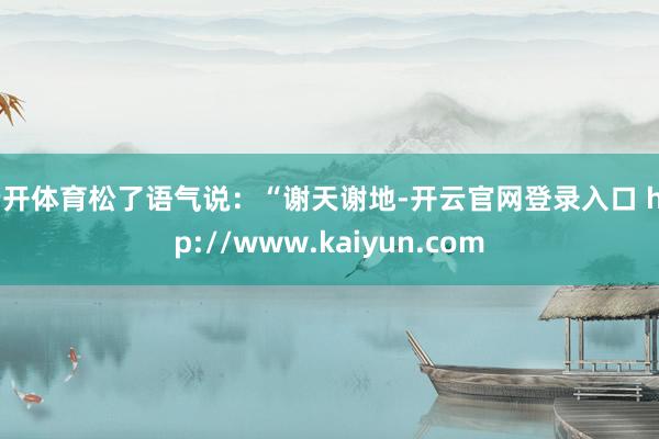 云开体育松了语气说：“谢天谢地-开云官网登录入口 http://www.kaiyun.com