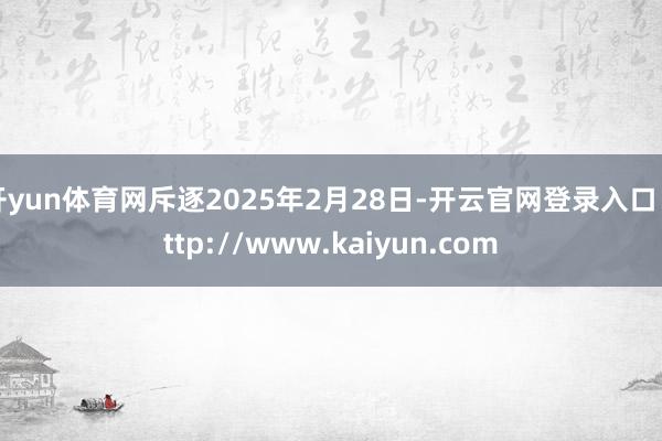 开yun体育网斥逐2025年2月28日-开云官网登录入口 http://www.kaiyun.com