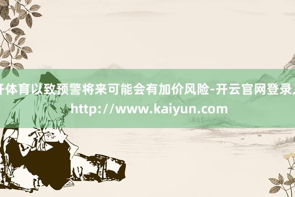 云开体育以致预警将来可能会有加价风险-开云官网登录入口 http://www.kaiyun.com