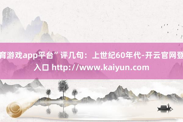 体育游戏app平台”评几句：上世纪60年代-开云官网登录入口 http://www.kaiyun.com