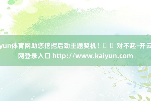 开yun体育网助您挖掘后劲主题契机！		对不起-开云官网登录入口 http://www.kaiyun.com