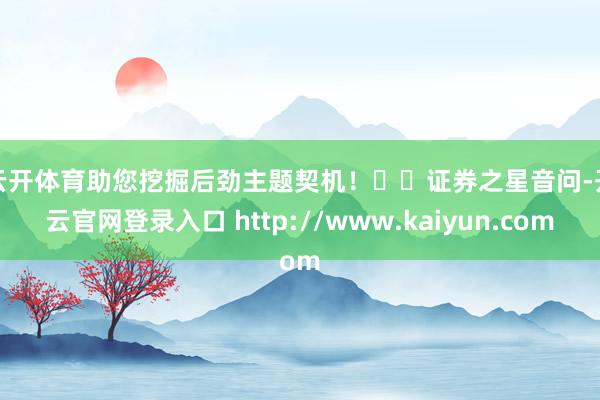 云开体育助您挖掘后劲主题契机！		　　证券之星音问-开云官网登录入口 http://www.kaiyun.com