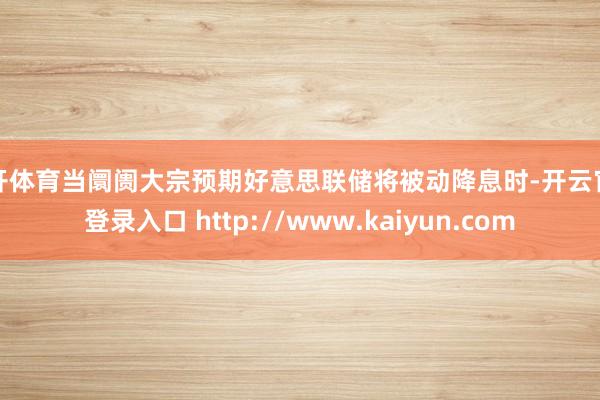 云开体育当阛阓大宗预期好意思联储将被动降息时-开云官网登录入口 http://www.kaiyun.com