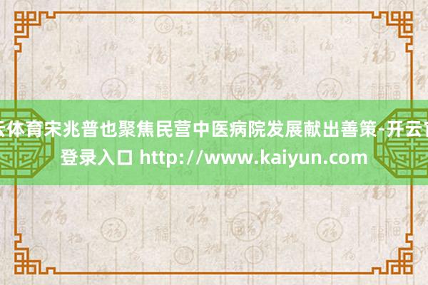 开云体育宋兆普也聚焦民营中医病院发展献出善策-开云官网登录入口 http://www.kaiyun.com