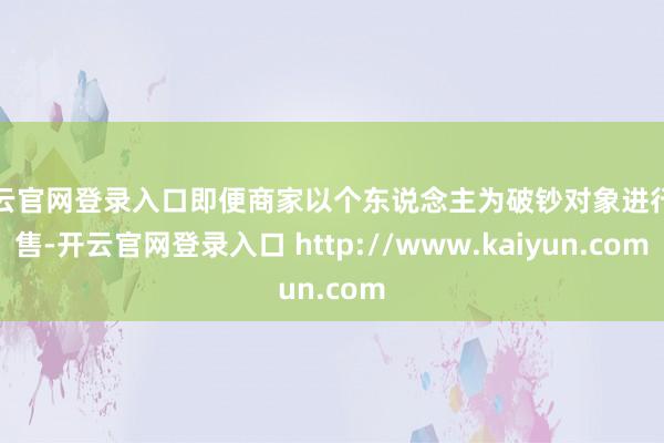 开云官网登录入口即便商家以个东说念主为破钞对象进行销售-开云官网登录入口 http://www.kaiyun.com