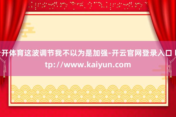 云开体育这波调节我不以为是加强-开云官网登录入口 http://www.kaiyun.com