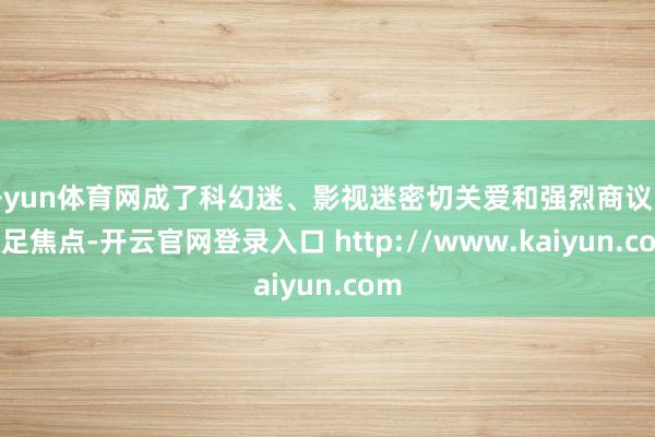 开yun体育网成了科幻迷、影视迷密切关爱和强烈商议的十足焦点-开云官网登录入口 http://www.kaiyun.com