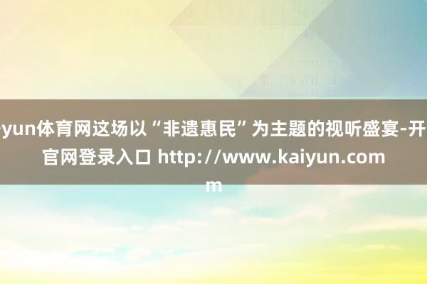 开yun体育网这场以“非遗惠民”为主题的视听盛宴-开云官网登录入口 http://www.kaiyun.com