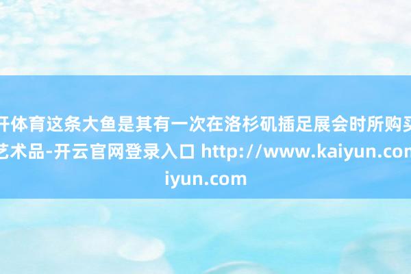 云开体育这条大鱼是其有一次在洛杉矶插足展会时所购买的艺术品-开云官网登录入口 http://www.kaiyun.com