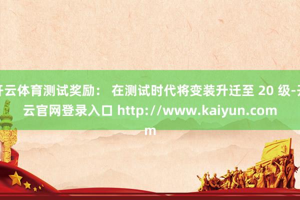 开云体育测试奖励： 在测试时代将变装升迁至 20 级-开云官网登录入口 http://www.kaiyun.com