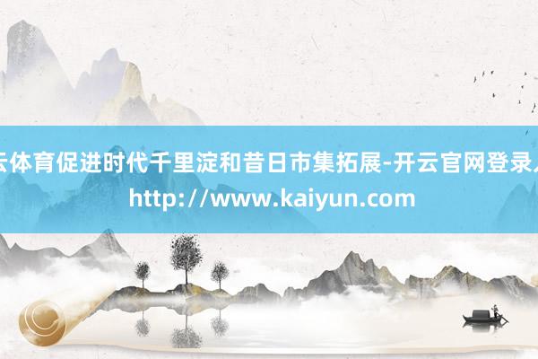 开云体育促进时代千里淀和昔日市集拓展-开云官网登录入口 http://www.kaiyun.com
