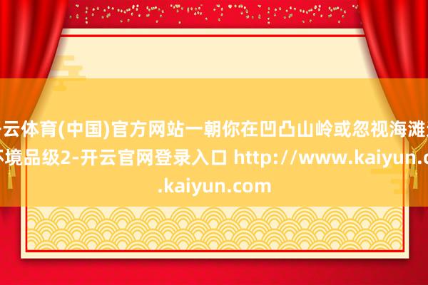 开云体育(中国)官方网站一朝你在凹凸山岭或忽视海滩达到环境品级2-开云官网登录入口 http://www.kaiyun.com