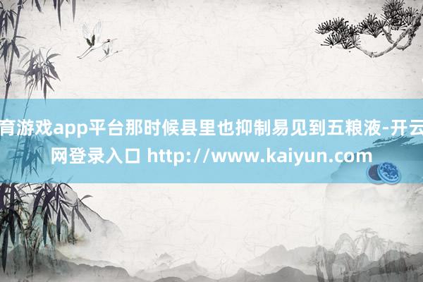 体育游戏app平台那时候县里也抑制易见到五粮液-开云官网登录入口 http://www.kaiyun.com