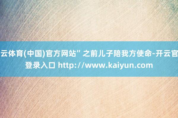 开云体育(中国)官方网站”之前儿子陪我方使命-开云官网登录入口 http://www.kaiyun.com