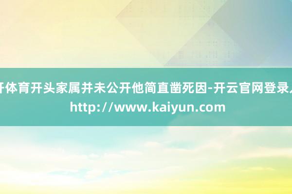 云开体育开头家属并未公开他简直凿死因-开云官网登录入口 http://www.kaiyun.com
