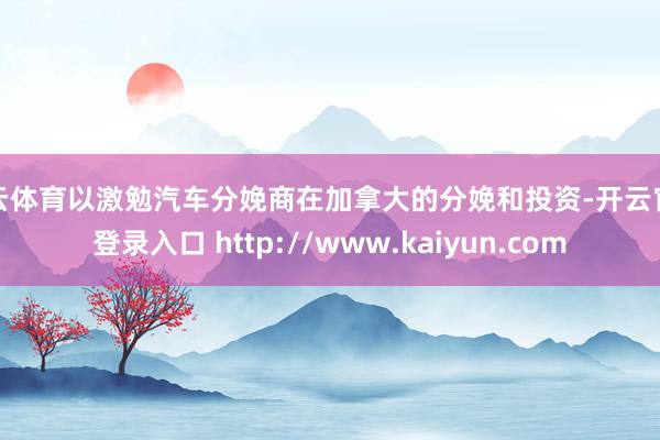 开云体育以激勉汽车分娩商在加拿大的分娩和投资-开云官网登录入口 http://www.kaiyun.com