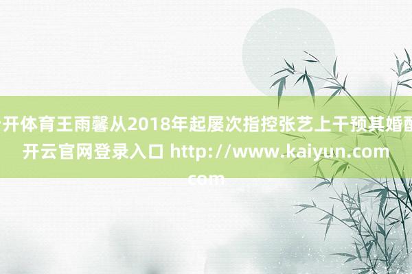 云开体育王雨馨从2018年起屡次指控张艺上干预其婚配-开云官网登录入口 http://www.kaiyun.com